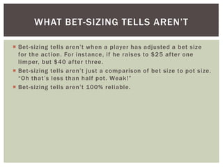 WHAT BET-SIZING TELLS AREN’T 
 Bet- s i zing te l ls are n’ t wh e n a p l ayer h as ad j us ted a b et s i z e 
for the action. For instance, i f he raises to $25 af ter one 
l imper, but $40 af ter three. 
 Bet- s i zing te l ls a re n’ t j u s t a c omp a riso n o f b et s i z e to p ot s i z e . 
“Oh t h a t ’ s l e s s t h a n h a l f p ot . We a k!” 
 Bet- s i zing te l ls a re n’ t 10 0% re l i abl e. 
 
