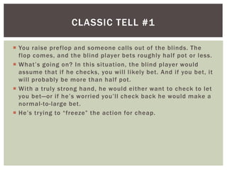CLASSIC TELL #1 
 You raise preflop and someone cal ls out of the bl inds. The 
flop comes, and the bl ind player bets roughly hal f pot or less. 
 Wh a t’ s g o i n g o n ? I n t h i s s i t u at io n , t h e b l i n d p l aye r wo u l d 
assume that i f he checks, you wi l l l ikely bet. And i f you bet, it 
wi l l probably be more than hal f pot. 
 With a truly strong hand, he would either want to check to let 
you bet—o r i f h e ’ s wo rri ed yo u ’ l l c h e c k b a c k h e wo u l d ma ke a 
normal -to- large bet. 
 He ’ s t r y i n g to “ f r e e ze ” t h e a c t i o n fo r c h e a p. 
 