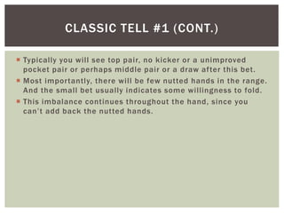 CLASSIC TELL #1 (CONT.) 
 Typically you wi l l see top pair, no kicker or a unimproved 
pocket pair or perhaps middle pair or a draw af ter this bet. 
 Most impor tantly, there wi l l be few nutted hands in the range. 
And the smal l bet usually indicates some wi l l ingness to fold. 
 This imbalance continues throughout the hand, since you 
c a n ’ t a d d b a c k t h e nutted hands. 
 