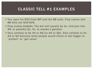 CLASSIC TELL #1 EXAMPLES 
 You open for $20 from MP and the BB cal ls. Flop comes and 
BB bets out $10-$25. 
 Flop comes AsQd4s. The bet wi l l usually be Ax, mid pair l ike 
99, or possibly Qx, 4x, or maybe a gutshot . 
 Very unl ikely to be 44 or AQ (or AA or QQ) . Also unl ikely to be 
A4 or Q4 because most people would check or bet bigger to 
“ p rote c t ” o r “ g e t va l ue ” 
 