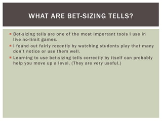 WHAT ARE BET-SIZING TELLS? 
 Bet-sizing tel ls are one of the most impor tant tools I use in 
l ive no- l imit games. 
 ...