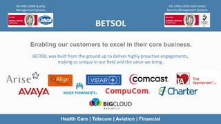 BETSOL
Enabling our customers to excel in their core business.
BETSOL was built from the ground up to deliver highly proactive engagements,
making us unique in our field and the value we bring.
ISO 9001:2008 Quality
Management Systems
ISO 27001:2013 Information
Security Management Systems
Health Care | Telecom | Aviation | Financial
 