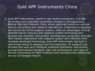 Gold APP Instruments China
 Gold APP Instruments, expert in gas sorption analyzers, is a high
technology and originality corporation located in Zhongguancun,
Beijing High-tech Industry Zone, where gathered numerous national
famous universities and research laboratories. Corporation originates
and serves the China weapons system, relies on advantages of local
talented human resource and weapons system technology and
devotes into scientific instruments’ development, production and sale.
With closely cooperation with weapons system and reference from
overseas developed technology, Gold APP Instruments had built a
well-known brand in weapons and civil industries. To research and
develop fully-auto and intelligent analytical laboratory instruments,
provide international standard, high cost performance and state-of-
the-art instruments for R&D institutes and manufacturing enterprises
are our unchanged mission.
 