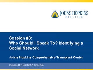 Session #3: 
Who Should I Speak To? Identifying a 
Social Network 
Johns Hopkins Comprehensive Transplant Center 
Presented by: Elizabeth A. King, M.D. 
 