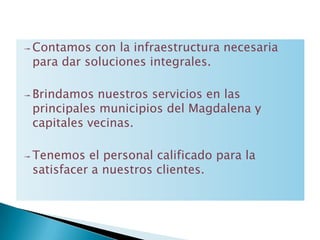 ↠ Contamos  con la infraestructura necesaria
 para dar soluciones integrales.

↠ Brindamos  nuestros servicios en las
 principales municipios del Magdalena y
 capitales vecinas.

↠ Tenemos  el personal calificado para la
 satisfacer a nuestros clientes.
 