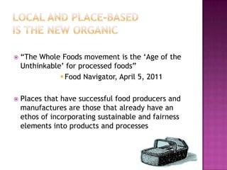    “The Whole Foods movement is the „Age of the
    Unthinkable‟ for processed foods”
                Food Navigator, April 5, 2011

   Places that have successful food producers and
    manufactures are those that already have an
    ethos of incorporating sustainable and fairness
    elements into products and processes
 