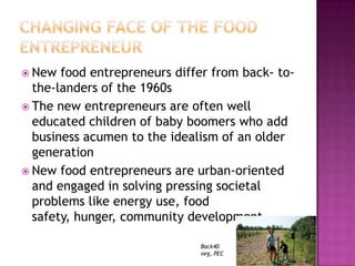  New  food entrepreneurs differ from back- to-
  the-landers of the 1960s
 The new entrepreneurs are often well
  educated children of baby boomers who add
  business acumen to the idealism of an older
  generation
 New food entrepreneurs are urban-oriented
  and engaged in solving pressing societal
  problems like energy use, food
  safety, hunger, community development

                              Back40
                              veg, PEC
 