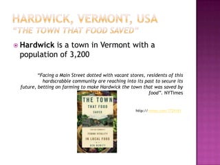  Hardwick is a town in Vermont with a
 population of 3,200

         “Facing a Main Street dotted with vacant stores, residents of this
           hardscrabble community are reaching into its past to secure its
 future, betting on farming to make Hardwick the town that was saved by
                                                           food”. NYTimes


                                                     http://vimeo.com/7729181
 