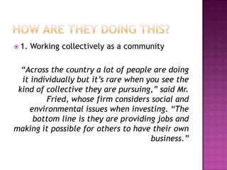  1.   Working collectively as a community

  “Across the country a lot of people are doing
  it individually but it’s rare when you see the
 kind of collective they are pursuing,” said Mr.
          Fried, whose firm considers social and
    environmental issues when investing. “The
      bottom line is they are providing jobs and
making it possible for others to have their own
                                      business.”
 