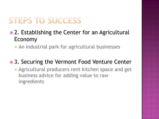  2.
   Establishing the Center for an Agricultural
 Economy
     An industrial park for agricultural businesses


 3.   Securing the Vermont Food Venture Center
     Agricultural producers rent kitchen space and get
      business advice for adding value to raw
      ingredients
 