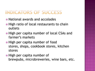  National  awards and accolades
 High ratio of local restaurants to chain
  outlets
 High per capita number of local CSAs and
  farmer‟s markets
 High per capita number of food
  stores, shops, cookbook stores, kitchen
  stores
 High per capita number of
  brewpubs, microbreweries, wine bars, etc.
 