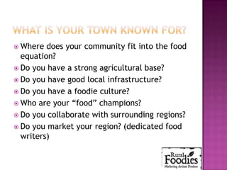  Where  does your community fit into the food
  equation?
 Do you have a strong agricultural base?
 Do you have good local infrastructure?
 Do you have a foodie culture?
 Who are your “food” champions?
 Do you collaborate with surrounding regions?
 Do you market your region? (dedicated food
  writers)
 