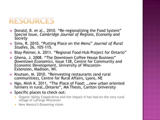    Donald, B. et al., 2010. “Re-regionalizing the Food System”
    Special Issue, Cambridge Journal of Regions, Economy and
    Society
   Sims, R. 2010. “Putting Place on the Menu” Journal of Rural
    Studies, 26, 105-115.
   Blay-Palmer, A. 2011. “Regional Food-Hub Project for Ontario”
   Ghena, J. 2008. “The Downtown Coffee House Business”
    Downtown Economics, Issue 138, Centre for Community and
    Economic Development, University of Wisconsin-
    Extension, Madison, WI.
   Knutson, M. 2010. “Reinvesting restaurants (and rural
    communities), Centre for Rural Affairs, Lyons, NE
   Ngo, Minh K. 2011. “The Place of Food: …new urban oriented
    farmers in rural…Ontario”, MA Thesis, Carlton University
   Specific places to check out:
     Organic Valley Cooperative and the impact it has had on the very rural
      village of LaFarge Wisconsin
     New Mexico‟s Dreaming vision
 