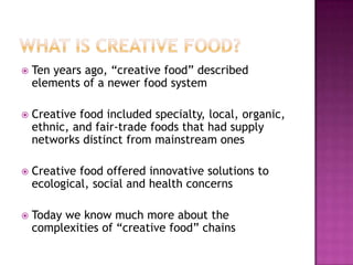    Ten years ago, “creative food” described
    elements of a newer food system

   Creative food included specialty, local, organic,
    ethnic, and fair-trade foods that had supply
    networks distinct from mainstream ones

   Creative food offered innovative solutions to
    ecological, social and health concerns

   Today we know much more about the
    complexities of “creative food” chains
 