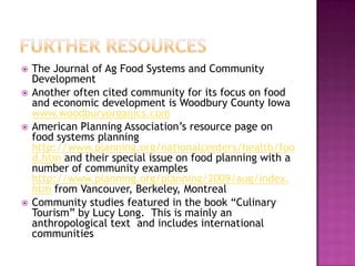    The Journal of Ag Food Systems and Community
    Development
   Another often cited community for its focus on food
    and economic development is Woodbury County Iowa
    www.woodburyorganics.com
   American Planning Association‟s resource page on
    food systems planning
    http://www.planning.org/nationalcenters/health/foo
    d.htm and their special issue on food planning with a
    number of community examples
    http://www.planning.org/planning/2009/aug/index.
    htm from Vancouver, Berkeley, Montreal
   Community studies featured in the book “Culinary
    Tourism” by Lucy Long. This is mainly an
    anthropological text and includes international
    communities
 
