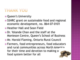  Queen‟s  University
 SSHRC grant on sustainable food and regional
  economic development, no. 864-07-0101
 Heather Hall and Sean Field
 Dr. Yolande Chan and the staff at the
  Monieson Centre, Queen‟s School of Business
 Mr. Harold Flaming, Ontario Rural Council
 Farmers, food entrepreneurs, food educators
  and rural communities across North America
  for their time and devotion to making our
  food system better for all
 