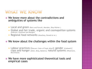    We know more about the contradictions and
    ambiguities of systems like

       Local and green (Born and Purcell, Marsden, Blay-Palmer )
       Global and fair trade, organic and cosmopolitan systems
        (Imbruce, Guthman and Morgan)
       Regional food networks (Kneafsey, Donald et al.)

   We know about the challenges within the food system

       Labour practices (Slocum; Color of Food; Allen); gender (Coldwell);
        class and hunger (Allen, Berg, Bedore); natural systems (Whatmore,
        McClintock)


   We have more sophisticated theoretical tools and
    empirical cases
 
