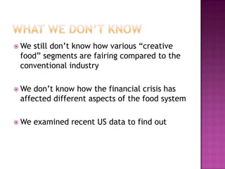  Westill don‟t know how various “creative
 food” segments are fairing compared to the
 conventional industry

 We don‟t know how the financial crisis has
 affected different aspects of the food system

 We   examined recent US data to find out
 