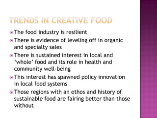  The  food industry is resilient
 There is evidence of leveling off in organic
  and specialty sales
 There is sustained interest in local and
  „whole‟ food and its role in health and
  community well-being
 This interest has spawned policy innovation
  in local food systems
 Those regions with an ethos and history of
  sustainable food are fairing better than those
  without
 