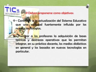 Deben proponerse como objetivos:

- Contribuir a la actualización del Sistema Educativo
 que una sociedad fuertemente influida por las
 nuevas tecnologías.

- Facilitar a los profesores la adquisición de bases
 teóricas y destrezas operativas que les permitan
 integrar, en su práctica docente, los medios didácticos
 en general y los basados en nuevas tecnologías en
 particular.
 