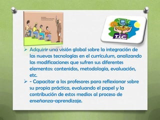  Adquirir una visión global sobre la integración de
  las nuevas tecnologías en el currículum, analizando
  las modificaciones que sufren sus diferentes
  elementos: contenidos, metodología, evaluación,
  etc.
 - Capacitar a los profesores para reflexionar sobre
  su propia práctica, evaluando el papel y la
  contribución de estos medios al proceso de
  enseñanza-aprendizaje.
 