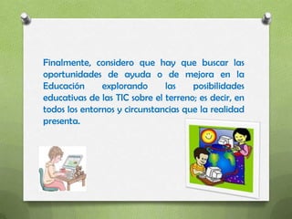 Finalmente, considero que hay que buscar las
oportunidades de ayuda o de mejora en la
Educación      explorando      las    posibilidades
educativas de las TIC sobre el terreno; es decir, en
todos los entornos y circunstancias que la realidad
presenta.
 