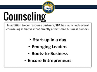 In addition to our resource partners, SBA has launched several
counseling initiatives that directly affect small business owners.
• Start-up in a day
• Emerging Leaders
• Boots-to-Business
• Encore Entrepreneurs
7
 