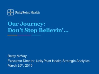 Our Journey:
Don’t Stop Believin’…
Betsy McVay
Executive Director, UnityPoint Health Strategic Analytics
March 25th, 2015
 