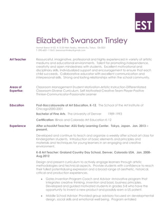 EST
Elizabeth Swanson Tinsley
Homat Baron #102, 4-12-20 Nishi Azabu, Minato-Ku, Tokyo. !06-0031
T: 090-6001-1106 E: bswansontinsley@gmail.com

Art Teacher

Resourceful, imaginative, professional and highly experienced in variety of artistic
mediums and educational environments. Talent for promoting independence,
creativity and open mindedness with students. Excellent motivational and
disciplinary skills. Individualized support and encouragement to ensure that each
child succeeds. Collaborative educator with excellent communication and
interpersonal skills. Strong and lasting relationships within the school community.

Areas of
Expertise:

Classroom Management-Student Motivation-Artistic Instruction-Differentiated
Classroom-Diverse Curriculum, Self Motivated-Creative-Team Player-Positive
Thinker-Communicator-Passionate Learner

Education

Post-Baccalaureate of Art Education, K-12. The School of the Art Institute of
Chicago2000-2001
Bachelor of Fine Arts. The University of Denver

1989-1993

Certification: Illinois and Colorado Art Education K-12
Experience

After schoolArt Teacher: ASIJ Early Learning Center. Tokyo, Japan. Jan. 2013 –
present.
Developed and continue to teach and organize a weekly after school art class for
Kindergarten students. Introduction of basic elements and principles and
materials and techniques for young learners in an engaging and creative
environment.
K-8 Art Teacher: Graland Country Day School, Denver, Colorado USA. Jan. 2008Aug.2012
Design and present curriculum to actively engage learners through artistic
methodologies and technical aspects. Provide students with confidence to reach
their fullest potentialusing expression and a broad range of aesthetic, historical,
critical and production experiences.
Gates Invention Program Coach and Advisor –Innovative program that
integrates creative thinking, invention and basic business principles.
Developed and guided motivated students in grades 5-8 who have the
opportunity to invent a new product and possibly earn a US patent.
Middle School Advisor: Provided group advisory focused on developmental
design, social skills and emotional well being. Program entailed

 