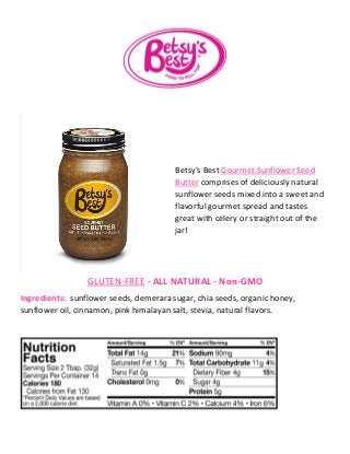 Betsy's Best Gourmet Sunflower Seed
Butter comprises of deliciously natural
sunflower seeds mixed into a sweet and
flavorful gourmet spread and tastes
great with celery or straight out of the
jar!
GLUTEN-FREE - ALL NATURAL - Non-GMO
Ingredients: sunflower seeds, demerara sugar, chia seeds, organic honey,
sunflower oil, cinnamon, pink himalayan salt, stevia, natural flavors.
 
