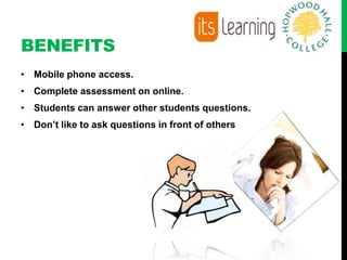 BENEFITS
• Mobile phone access.
• Complete assessment on online.
• Students can answer other students questions.
• Don’t like to ask questions in front of others
 