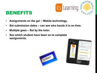 BENEFITS
• Assignments on the go! – Mobile technology.
• Set submission dates – can see who hands it in on time.
• Multiple goes – Set by the tutor.
• See which student have been on to complete
  assignments.
 
