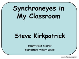 Synchroneyes in My Classroom Steve Kirkpatrick Deputy Head Teacher Charlestown Primary School www.mrkp.edublogs.org 