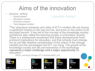 Dynamic, shifting Social context Education context  Economic context Technological context Aims of the innovation "The ubiquitous presence and utility of ICT in modern life are having a significant impact on the way we live, and even on the notion of an educated person. It has led to the concept of the knowledge society - sometimes also called the learning society or information society. There is a widespread awareness that these developments have profound implications for education, and that schools must change, but as yet little detailed consideration of the extent of the change needed and the advantages that ICT can bring. The growth of the knowledge society and the pervasiveness of the technology  represent a major challenge  and  a major opportunity  for education."  OECD,  Learning to Change: ICT in Schools  (2001), p.9 ‘ Uncertain futures’ 