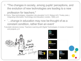 "The changes in society, among pupils' perceptions, and the evolution of new technologies are leading to a new profession for teachers."   B. Cornu, 'New technologies: integration into education' (in D. Watson & D. Tinsley (eds.),  Integrating Information Technology into Education ; London, 1995), p.8   ‘… change in education may now be thought of as a constant condition, rather than an event’ Futurelab Literature review: Teachers Learning with Digital Technologies: A review of research and projects, p.5 