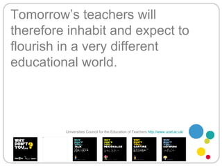 Tomorrow’s teachers will therefore inhabit and expect to flourish in a very different educational world. Universities Council for the Education of Teachers   http://www.ucet.ac.uk/   
