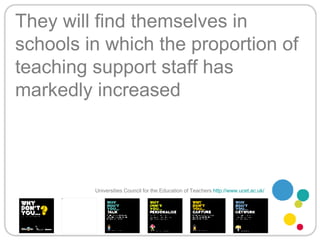 They will find themselves in schools in which the proportion of teaching support staff has markedly increased Universities Council for the Education of Teachers   http://www.ucet.ac.uk/   