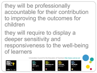 they will be professionally accountable for their contribution to improving the outcomes for children   they will require to display a deeper sensitivity and responsiveness to the well-being of learners Universities Council for the Education of Teachers   http://www.ucet.ac.uk/   