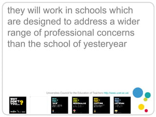 they will work in schools which are designed to address a wider range of professional concerns than the school of yesteryear Universities Council for the Education of Teachers   http://www.ucet.ac.uk/   