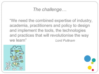 The challenge… “ We need the combined expertise of industry, academia, practitioners and policy to design and implement the tools, the technologies and practices that will revolutionise the way we learn”  Lord Puttnam 