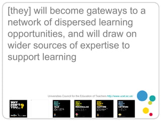 [they] will become gateways to a network of dispersed learning opportunities, and will draw on wider sources of expertise to support learning Universities Council for the Education of Teachers   http://www.ucet.ac.uk/   