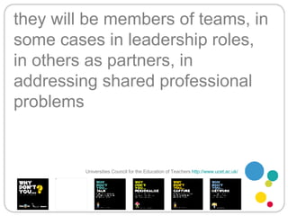 they will be members of teams, in some cases in leadership roles, in others as partners, in addressing shared professional problems Universities Council for the Education of Teachers   http://www.ucet.ac.uk/   