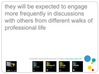 they will be expected to engage more frequently in discussions with others from different walks of professional life Universities Council for the Education of Teachers   http://www.ucet.ac.uk/   