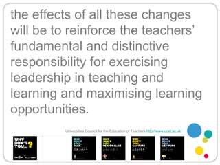 the effects of all these changes will be to reinforce the teachers’ fundamental and distinctive responsibility for exercising leadership in teaching and learning and maximising learning opportunities. Universities Council for the Education of Teachers   http://www.ucet.ac.uk/   
