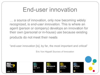 End-user innovation …  a source of innovation, only now becoming widely recognized, is  end-user innovation . This is where an agent (person or company) develops an innovation for their own (personal or in-house) use because existing products do not meet their needs   “ end-user innovation [is], by far, the most important and critical” Eric Von Hippell  Sources of Innovation 