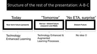 Near term future (present)
Not-so—distant future
(research and R&D)
Distant Future
Technology
Enhanced Learning
Technology Enhanced &
Augmented
Learning Processes
No idea 
Today ”Tomorrow” ”No ETA, surprise”
Structure of the rest of the presentation: A-B-C
 