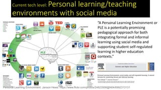 Current tech level: Personal learning/teaching
environments with social media
Personal Learning Environment: Janson Hews: https://www.flickr.com/photos/24823508@N04/6992313131
”A Personal Learning Environment or
PLE is a potentially promising
pedagogical approach for both
integrating formal and informal
learning using social media and
supporting student self-regulated
learning in higher education
contexts.”
 