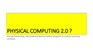 PHYSICAL COMPUTING 2.0 ?
Energy harvesting, self powered devices which integrate to various learning
contexts
 