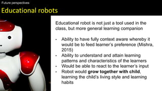 Educational robots
Future perspectives
Educational robot is not just a tool used in the
class, but more general learning companion
• Ability to have fully context aware whereby it
would be to feed learner’s preference (Mishra,
2015)
• Ability to understand and attain learning
patterns and characteristics of the learners
• Would be able to react to the learner’s input
• Robot would grow together with child,
learning the child’s living style and learning
habits
 