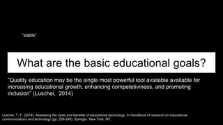 What are the basic educational goals?
”Quality education may be the single most powerful tool available available for
increasing educational growth, enhancing competetiviness, and promoting
inclusion” (Luschei, 2014)
Luschei, T. F. (2014). Assessing the costs and benefits of educational technology. In Handbook of research on educational
communications and technology (pp. 239-248). Springer, New York, NY.
”stable”
 